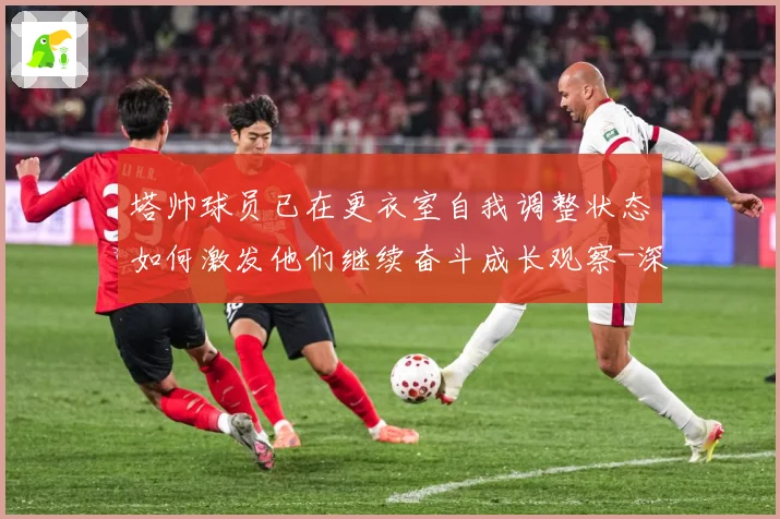 塔帅球员已在更衣室自我调整状态如何激发他们继续奋斗成长观察-深度解析