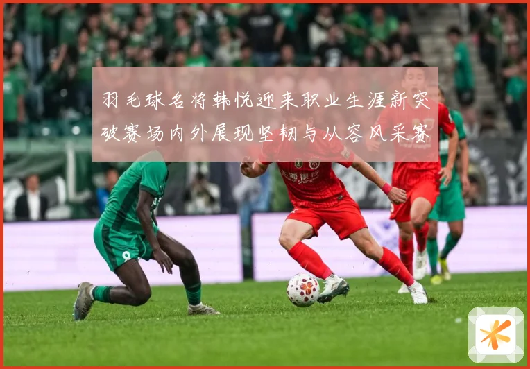 羽毛球名将韩悦迎来职业生涯新突破赛场内外展现坚韧与从容风采赛场观察-深度解析