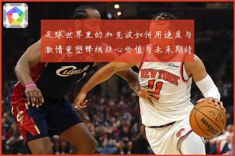 足球世界里的加克波如何用速度与激情重塑锋线核心价值与未来期待数据研判-深度解析