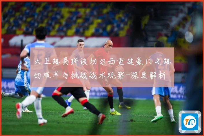 大卫路易斯谈切尔西重建豪门之路的艰辛与挑战战术观察-深度解析
