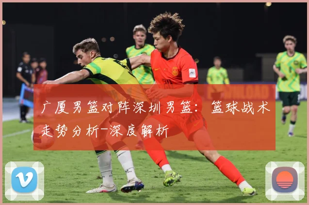广厦男篮对阵深圳男篮：篮球战术走势分析-深度解析