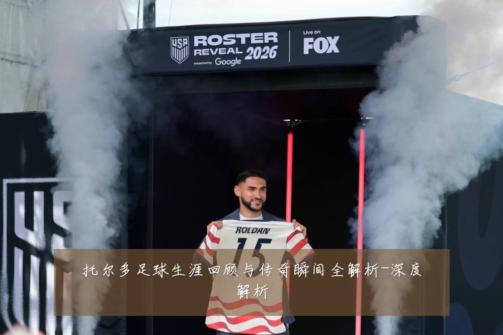 托尔多足球生涯回顾与传奇瞬间全解析-深度解析