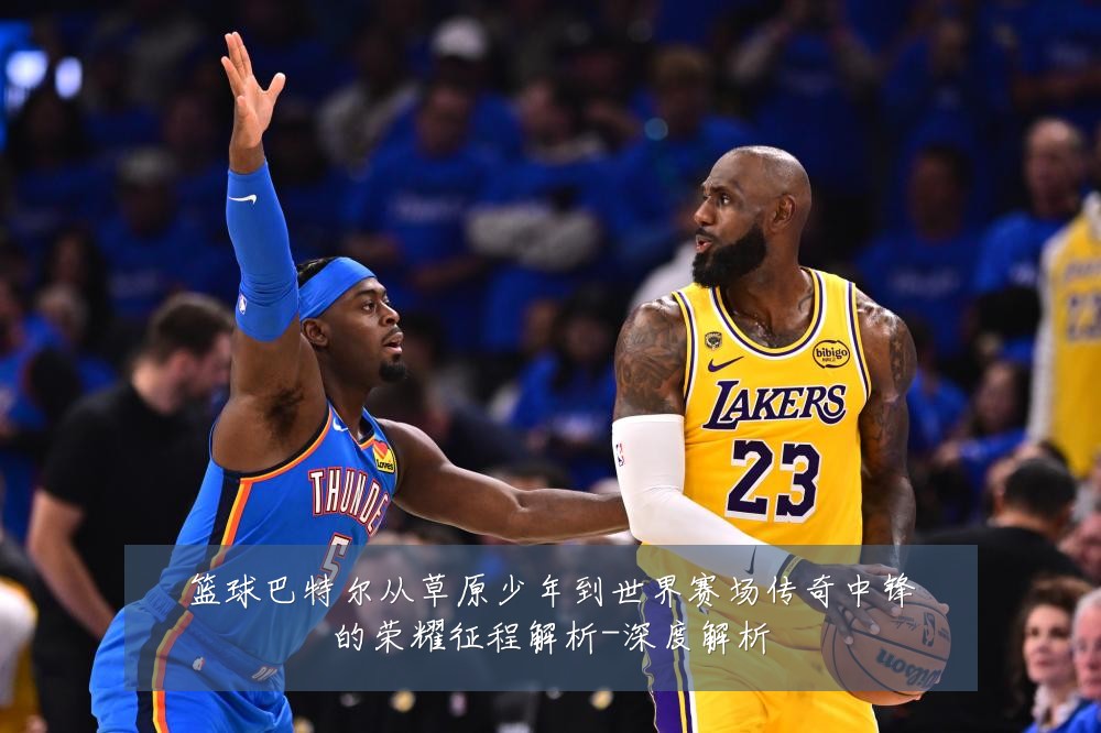 篮球巴特尔从草原少年到世界赛场传奇中锋的荣耀征程解析-深度解析